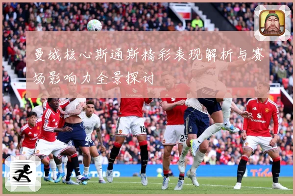 曼城核心斯通斯精彩表现解析与赛场影响力全景探讨
