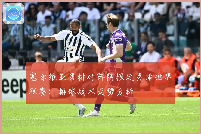 塞尔维亚男排对阵阿根廷男排世界联赛：排球战术走势分析