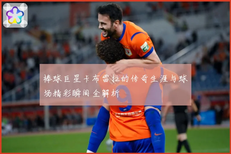 棒球巨星卡布雷拉的传奇生涯与球场精彩瞬间全解析