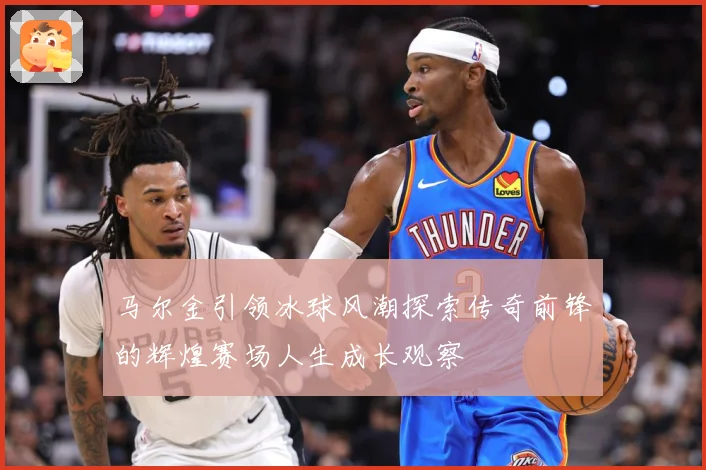 马尔金引领冰球风潮探索传奇前锋的辉煌赛场人生成长观察